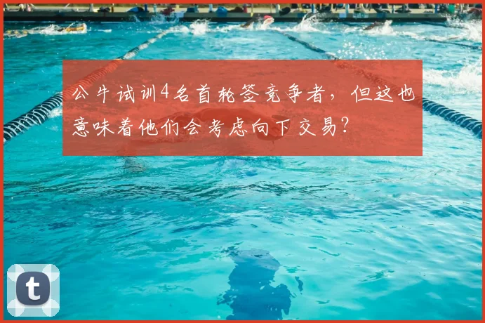 公牛试训4名首轮签竞争者,但这也意味着他们会考虑向下交易?