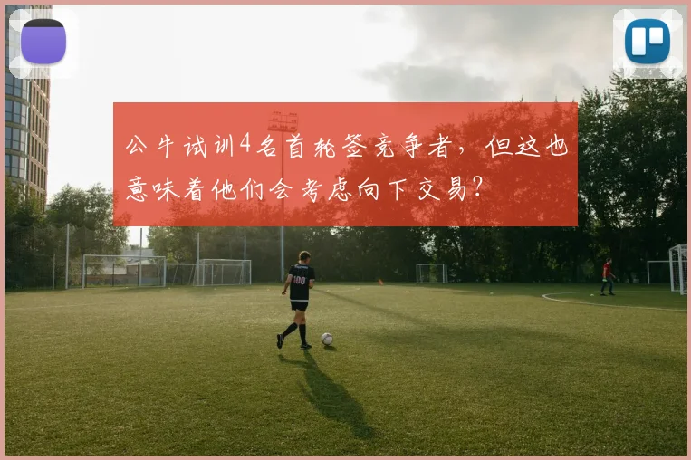 公牛试训4名首轮签竞争者,但这也意味着他们会考虑向下交易?