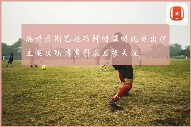 鹿特丹斯巴达对阵特温特比分出炉主场攻防博弈引发后续关注