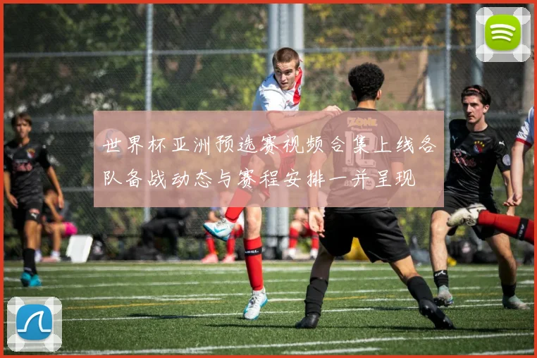 世界杯亚洲预选赛视频合集上线各队备战动态与赛程安排一并呈现