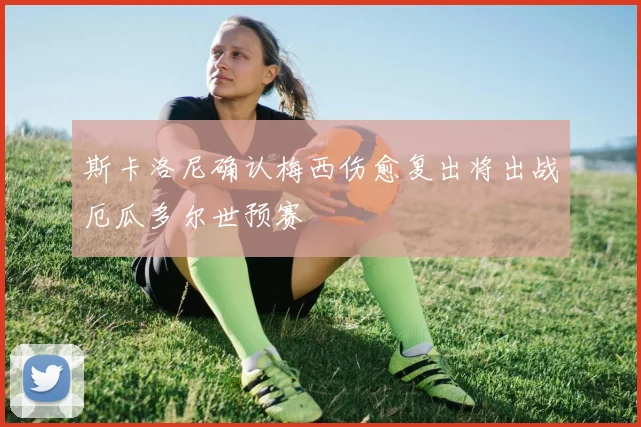 斯卡洛尼确认梅西伤愈复出将出战厄瓜多尔世预赛