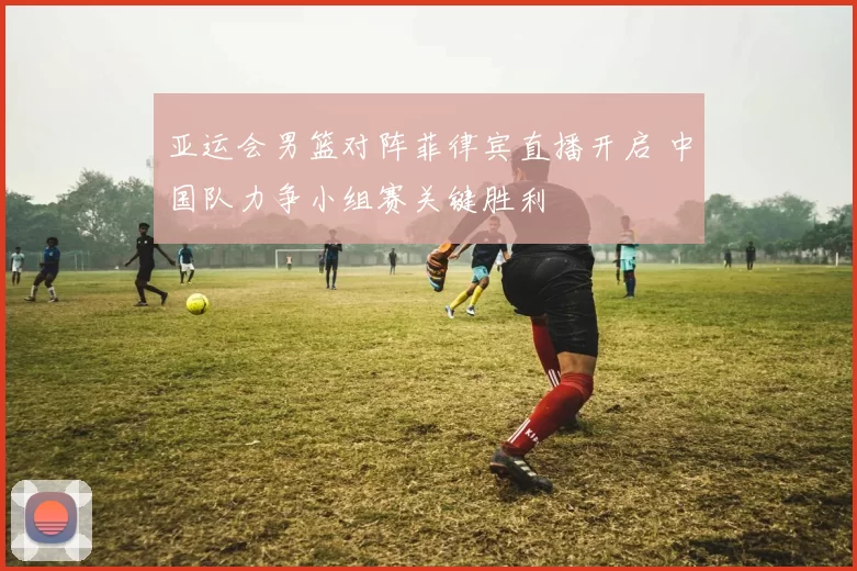 亚运会男篮对阵菲律宾直播开启 中国队力争小组赛关键胜利