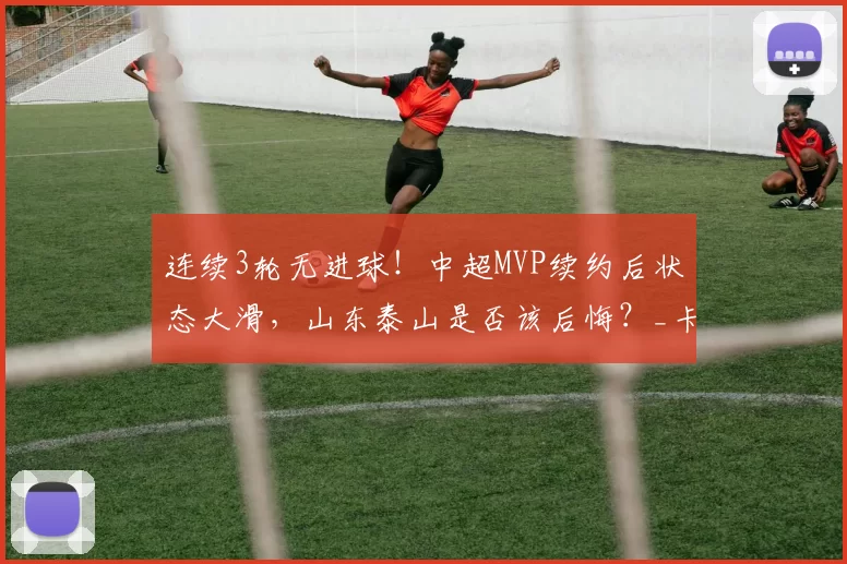连续3轮无进球！中超MVP续约后状态大滑，山东泰山是否该后悔？_卡扎伊什维利_赛季_三轮