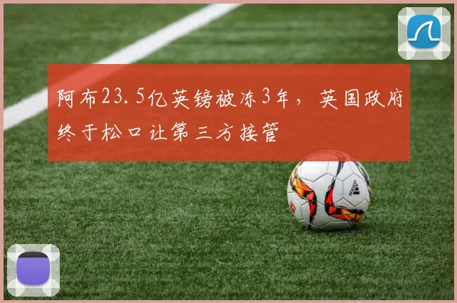 阿布23.5亿英镑被冻3年，英国政府终于松口让第三方接管