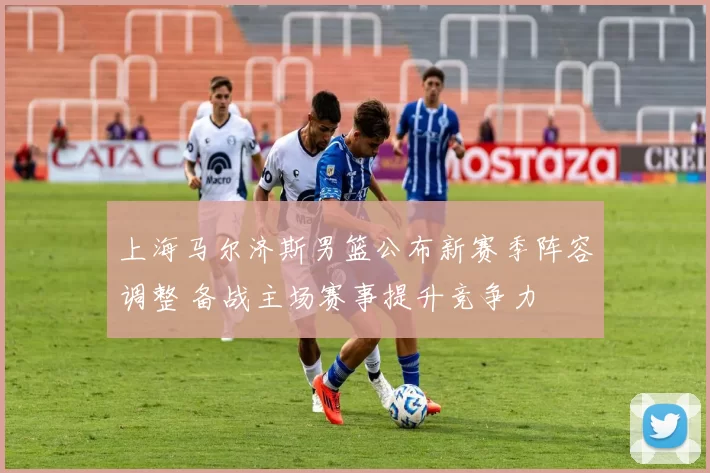 上海马尔济斯男篮公布新赛季阵容调整 备战主场赛事提升竞争力