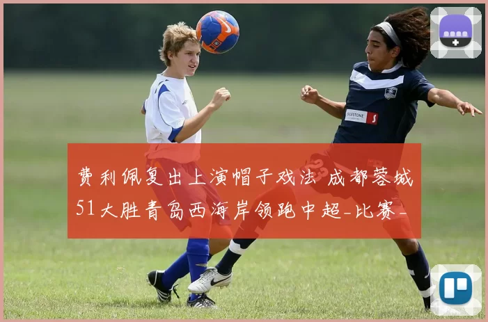 费利佩复出上演帽子戏法 成都蓉城51大胜青岛西海岸领跑中超_比赛_韦世豪_韦林顿·席尔瓦