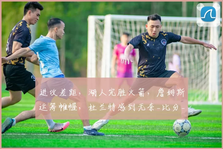 进攻差距，湖人完胜火箭，詹姆斯运筹帷幄，杜兰特感到无奈_比分_肯纳德_年轻人