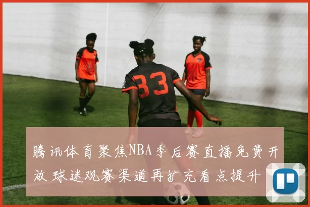 腾讯体育聚焦NBA季后赛直播免费开放 球迷观赛渠道再扩充看点提升