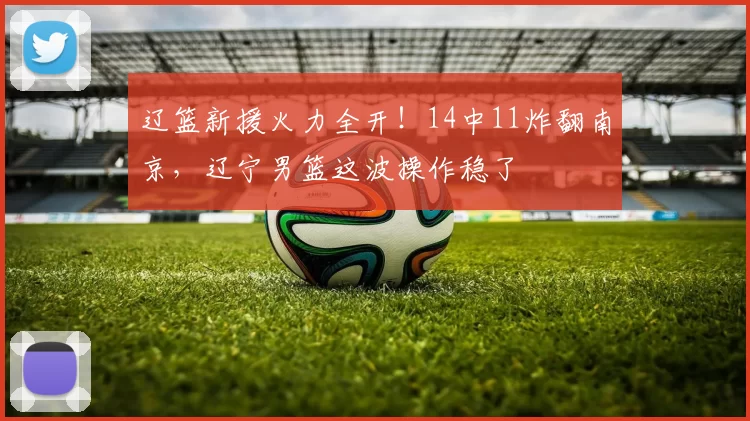 辽篮新援火力全开！14中11炸翻南京，辽宁男篮这波操作稳了