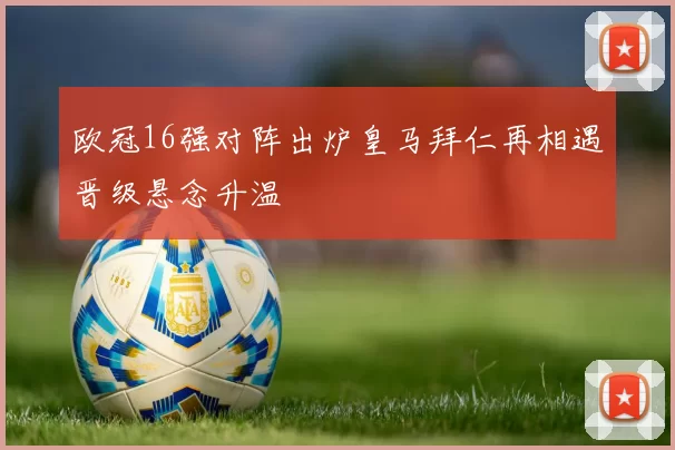 欧冠16强对阵出炉皇马拜仁再相遇晋级悬念升温