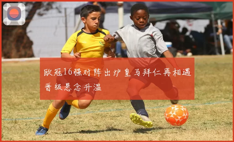 欧冠16强对阵出炉皇马拜仁再相遇晋级悬念升温