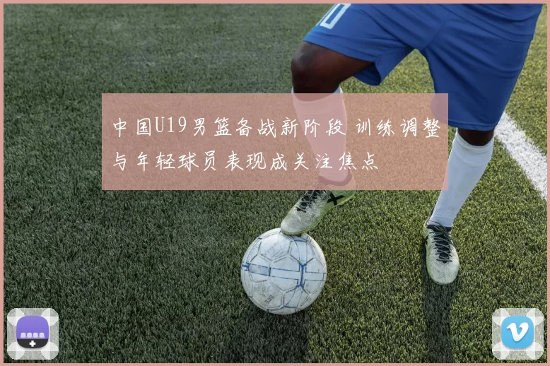 中国U19男篮备战新阶段 训练调整与年轻球员表现成关注焦点