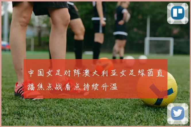 中国女足对阵澳大利亚女足绿茵直播焦点战看点持续升温