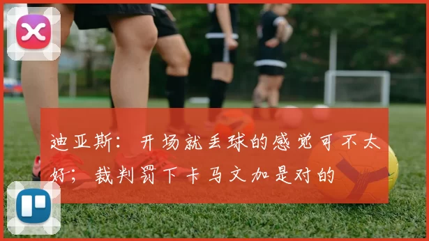 迪亚斯：开场就丢球的感觉可不太好；裁判罚下卡马文加是对的