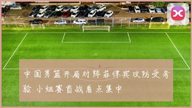 中国男篮开局对阵菲律宾攻防受考验 小组赛首战看点集中