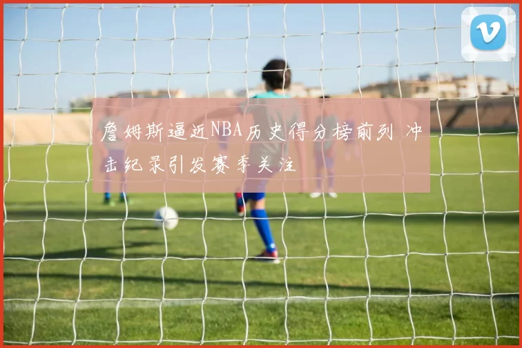 詹姆斯逼近NBA历史得分榜前列 冲击纪录引发赛季关注