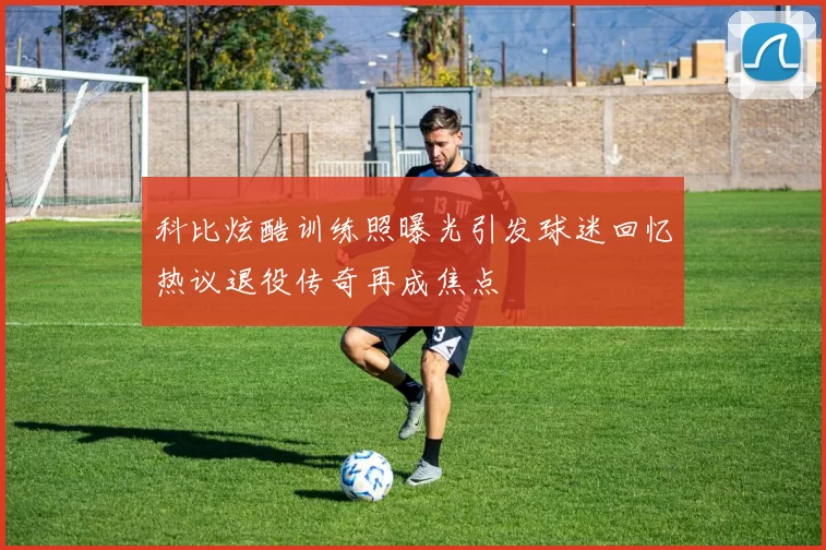 科比炫酷训练照曝光引发球迷回忆热议退役传奇再成焦点