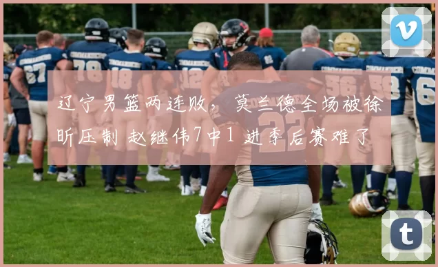 辽宁男篮两连败,莫兰德全场被徐昕压制 赵继伟7中1 进季后赛难了