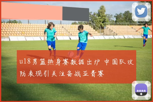 u18男篮热身赛数据出炉 中国队攻防表现引关注备战亚青赛