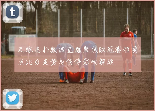 足球虎扑数据直播聚焦欧冠赛程要点比分走势与伤停影响解读