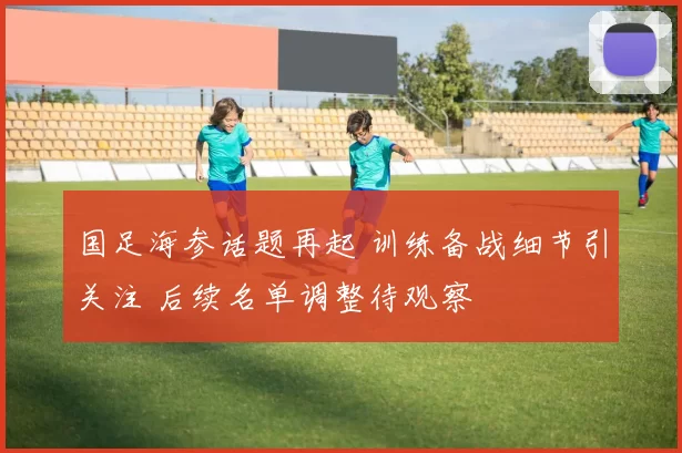 国足海参话题再起 训练备战细节引关注 后续名单调整待观察