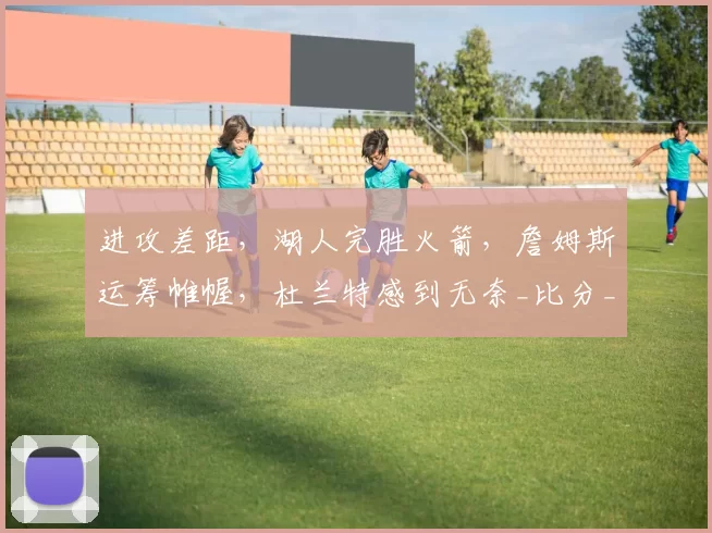 进攻差距，湖人完胜火箭，詹姆斯运筹帷幄，杜兰特感到无奈_比分_肯纳德_年轻人