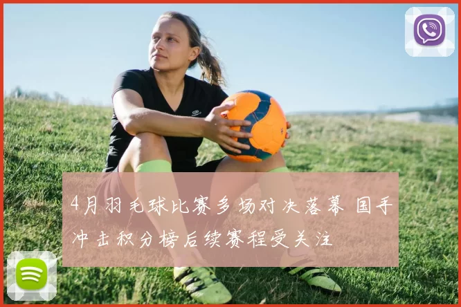 4月羽毛球比赛多场对决落幕 国手冲击积分榜后续赛程受关注