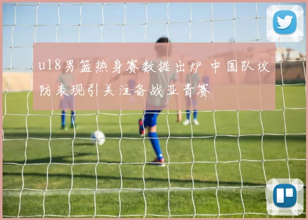 u18男篮热身赛数据出炉 中国队攻防表现引关注备战亚青赛