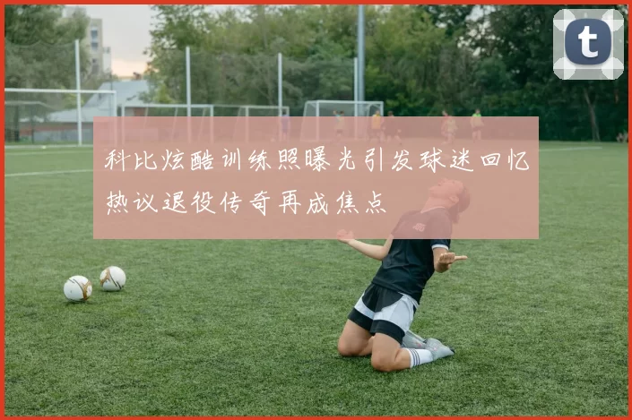 科比炫酷训练照曝光引发球迷回忆热议退役传奇再成焦点