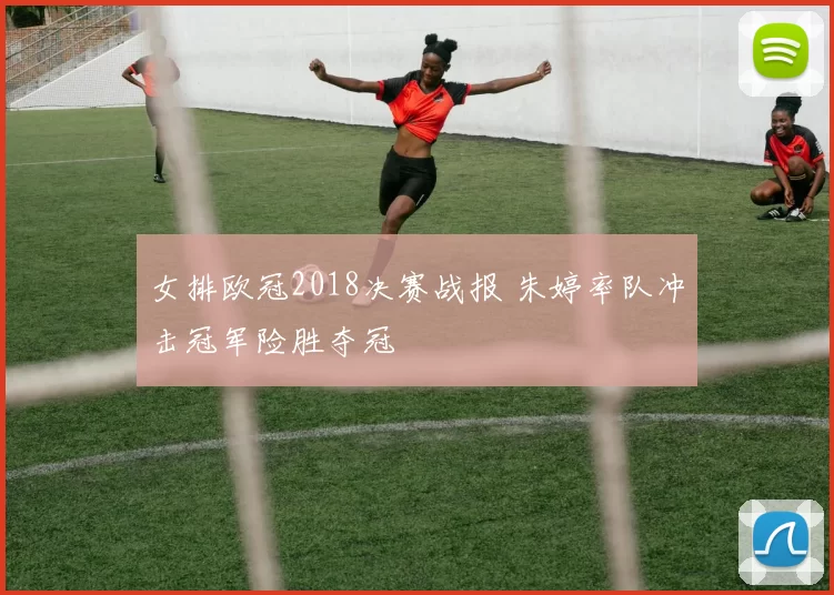 女排欧冠2018决赛战报 朱婷率队冲击冠军险胜夺冠