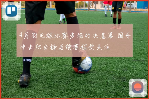 4月羽毛球比赛多场对决落幕 国手冲击积分榜后续赛程受关注