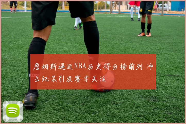 詹姆斯逼近NBA历史得分榜前列 冲击纪录引发赛季关注