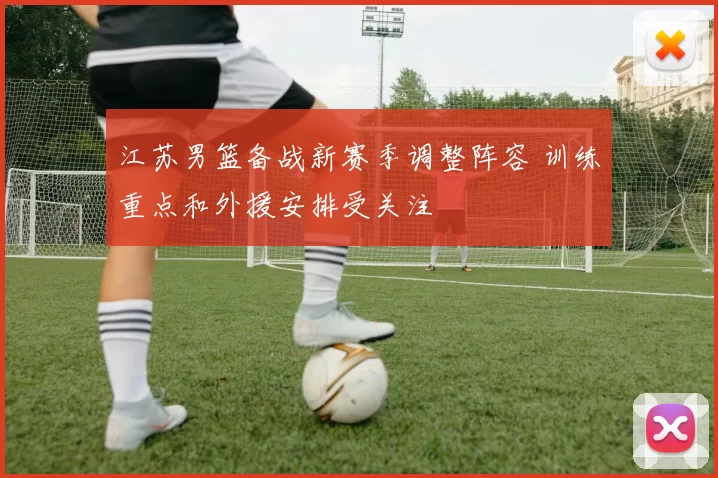 江苏男篮备战新赛季调整阵容 训练重点和外援安排受关注