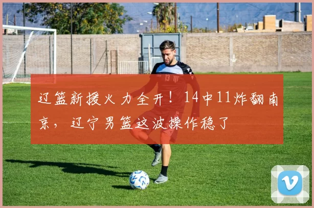 辽篮新援火力全开！14中11炸翻南京，辽宁男篮这波操作稳了