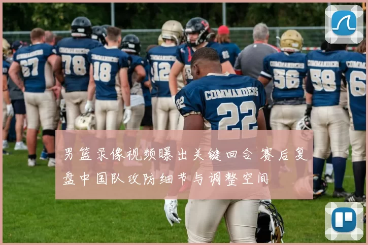 男篮录像视频曝出关键回合 赛后复盘中国队攻防细节与调整空间