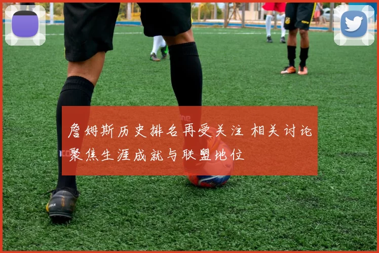 詹姆斯历史排名再受关注 相关讨论聚焦生涯成就与联盟地位