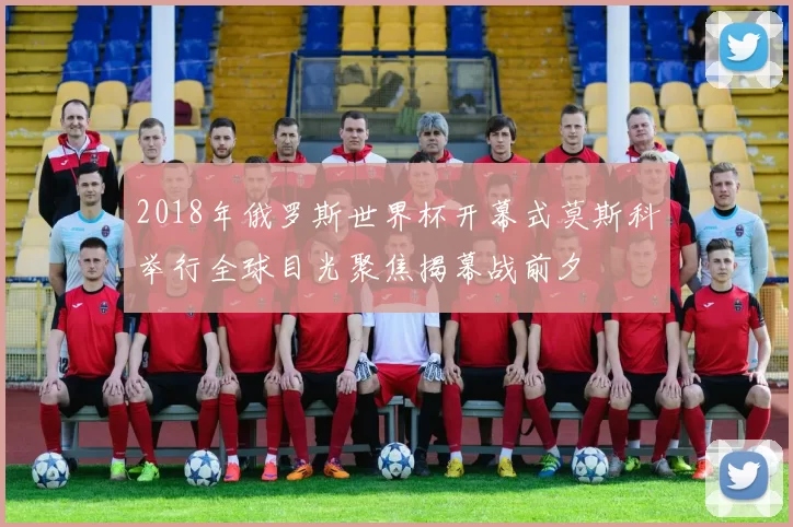 2018年俄罗斯世界杯开幕式莫斯科举行全球目光聚焦揭幕战前夕