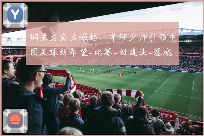 铜梁龙实力崛起,年轻少帅引领中国足球新希望_比赛_刘建业_蓉城