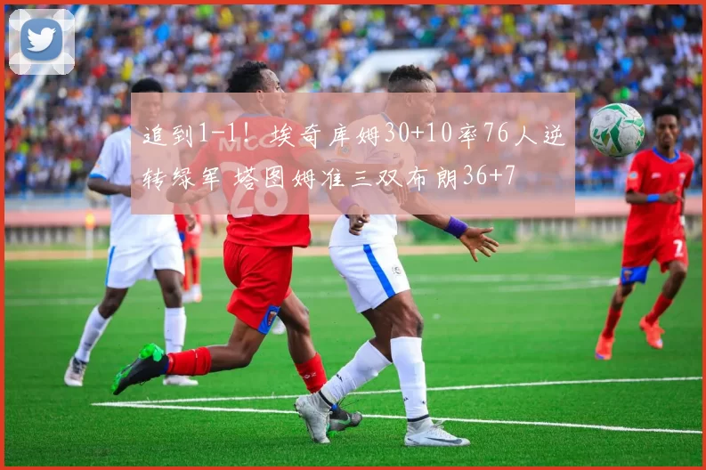 追到1-1！埃奇库姆30+10率76人逆转绿军 塔图姆准三双布朗36+7