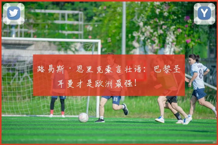 路易斯·恩里克豪言壮语：巴黎圣日耳曼才是欧洲最强！