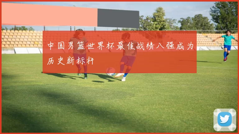 中国男篮世界杯最佳战绩八强成为历史新标杆