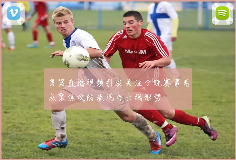 男篮直播视频引发关注今晚赛事看点聚焦攻防表现与出线形势