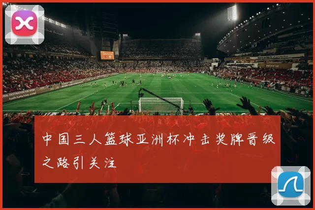 中国三人篮球亚洲杯冲击奖牌晋级之路引关注