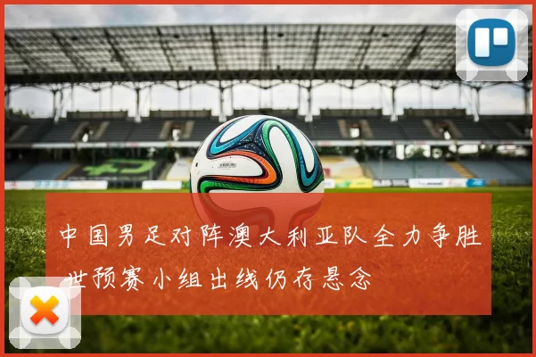 中国男足对阵澳大利亚队全力争胜 世预赛小组出线仍存悬念