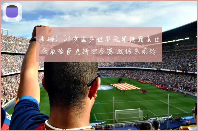 重磅！34岁国乒世界冠军换籍复出 代表哈萨克斯坦参赛 效仿朱雨玲