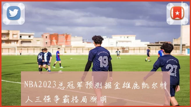 NBA2023总冠军预测掘金雄鹿凯尔特人三强争霸格局渐明