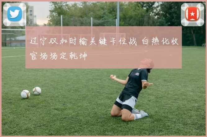 辽宁双加时输关键卡位战 白热化收官场场定乾坤