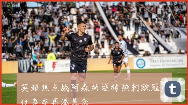 英超焦点战阿森纳逆转热刺欧冠席位争夺再添悬念